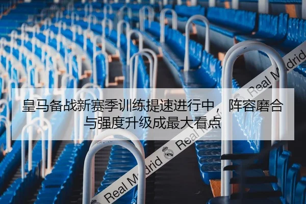 皇马备战新赛季训练提速进行中，阵容磨合与强度升级成最大看点